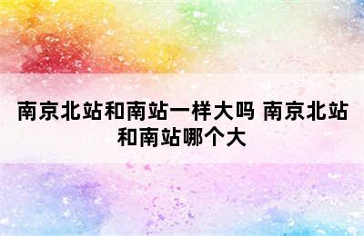 南京北站和南站一样大吗 南京北站和南站哪个大